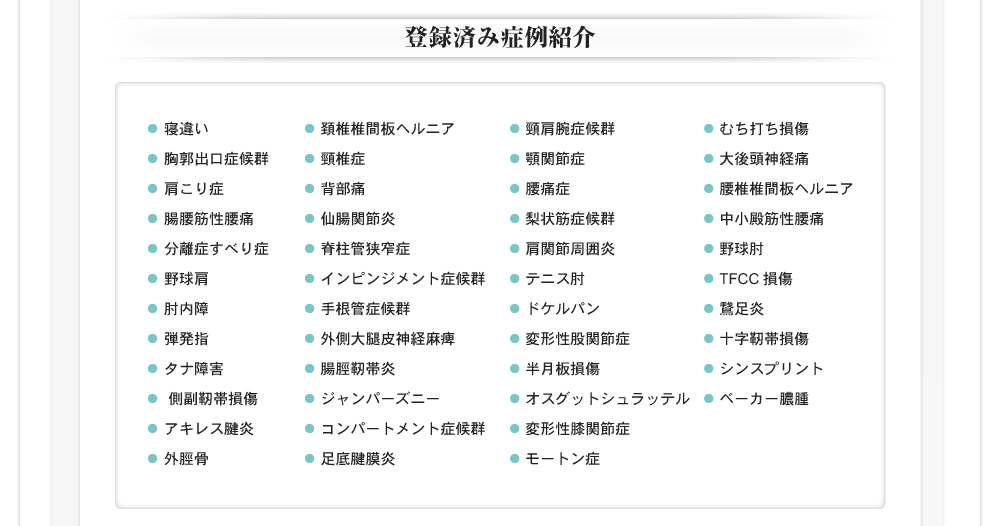 
                登録済み症例紹介
                寝違い 胸郭出口症候群 肩こり症 腸腰筋性腰痛 分離症すべり症 野球肩 肘内障 弾発指 タナ障害 側副靭帯損傷 アキレス腱炎 外脛骨
                頚椎椎間板ヘルニア 頸椎症 背部痛 仙腸関節炎 脊柱管狭窄症 インピンジメント症候群 手根管症候群 外側大腿皮神経麻痺 腸脛靭帯炎 ジャンパーズニー コンパートメント症候群 足底腱膜炎
                頸肩腕症候群 顎関節症 腰痛症 梨状筋症候群 肩関節周囲炎 テニス肘 ドケルパン 変形性股関節症 半月板損傷 オスグットシュラッテル 変形性膝関節症 モートン症
                むち打ち損傷 大後頭神経痛 腰椎椎間板ヘルニア 中小殿筋性腰痛 野球肘 TFCC損傷 鵞足炎 十字靭帯損傷 シンスプリント ベーカー膿腫
            