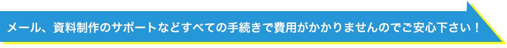 メール、資料制作のサポートなどすべての手続きで費用がかかりませんのでご安心ください！