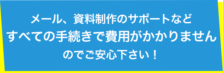 メール、資料制作のサポートなどすべての手続きで費用がかかりませんのでご安心ください！