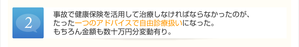 事故で健康保険を活用して治療しなければならなかったのが、たった一つのアドバイスで自由診療扱いになった。もちろん金額も数十万円分変動有り。