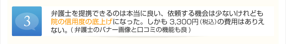 弁護士を提携できるのは本当に良い、依頼する機会は少ないけれども院の信用度の底上げになった。しかも3,000円の費用はありえない。（弁護士のバナー画像と口コミの機能も良）